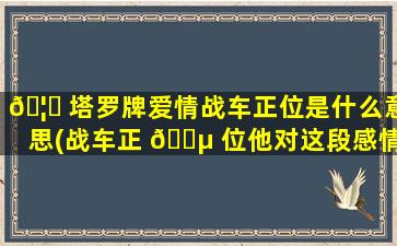 🦉 塔罗牌爱情战车正位是什么意思(战车正 🌵 位他对这段感情的看法)